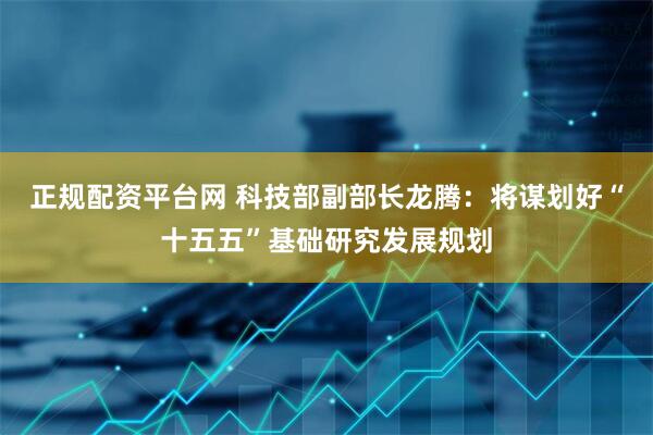 正规配资平台网 科技部副部长龙腾：将谋划好“十五五”基础研究发展规划