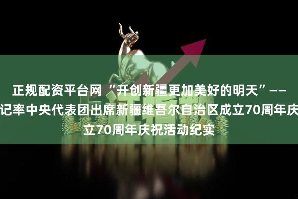 正规配资平台网 “开创新疆更加美好的明天”——习近平总书记率中央代表团出席新疆维吾尔自治区成立70周年庆祝活动纪实