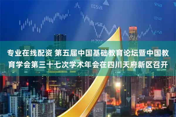 专业在线配资 第五届中国基础教育论坛暨中国教育学会第三十七次学术年会在四川天府新区召开
