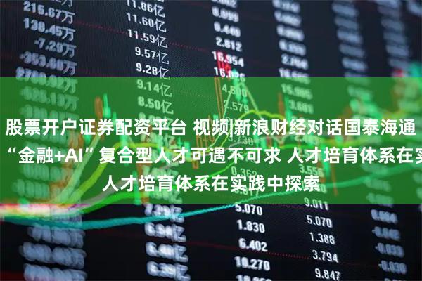 股票开户证券配资平台 视频|新浪财经对话国泰海通证券CIO:“金融+AI”复合型人才可遇不可求 人才培育体系在实践中探索