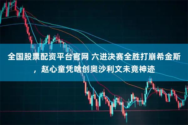 全国股票配资平台官网 六进决赛全胜打崩希金斯,赵心童凭啥创奥沙利文未竟神迹