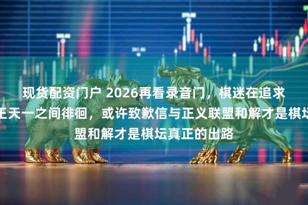 现货配资门户 2026再看录音门,棋迷在追求真相与力挺王天一之间徘徊,或许致歉信与正义联盟和解才是棋坛真正的出路