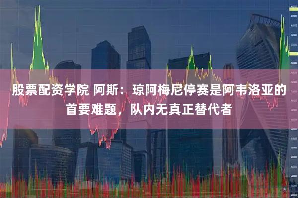 股票配资学院 阿斯：琼阿梅尼停赛是阿韦洛亚的首要难题，队内无真正替代者