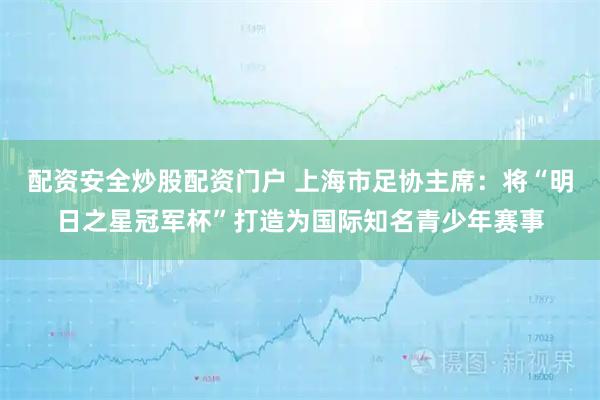 配资安全炒股配资门户 上海市足协主席：将“明日之星冠军杯”打造为国际知名青少年赛事