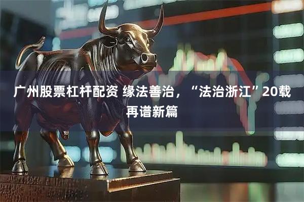 广州股票杠杆配资 缘法善治，“法治浙江”20载再谱新篇