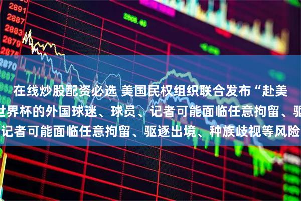 在线炒股配资必选 美国民权组织联合发布“赴美旅行警示”：提醒观看世界杯的外国球迷、球员、记者可能面临任意拘留、驱逐出境、种族歧视等风险