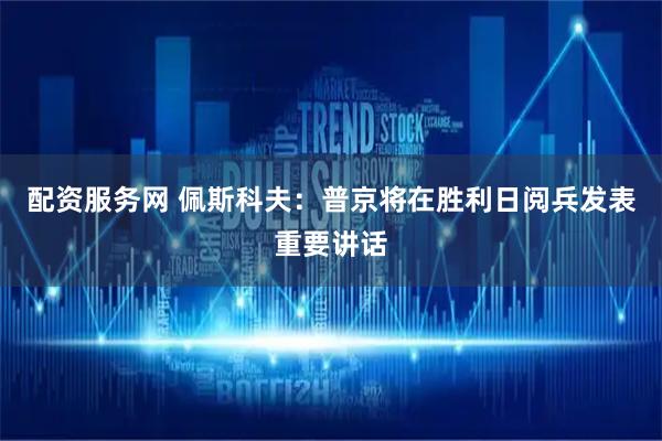 配资服务网 佩斯科夫：普京将在胜利日阅兵发表重要讲话