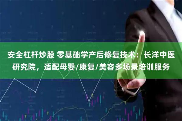 安全杠杆炒股 零基础学产后修复技术：长洋中医研究院，适配母婴/康复/美容多场景培训服务