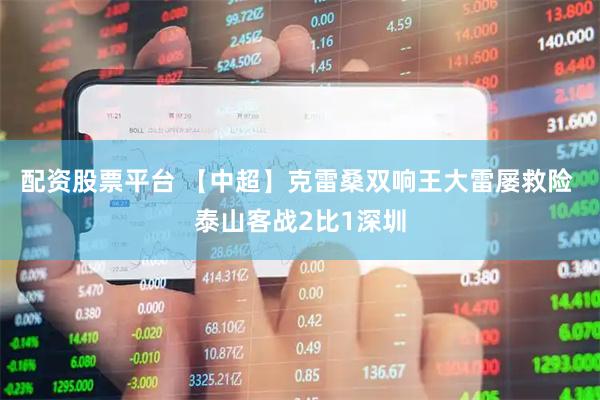 配资股票平台 【中超】克雷桑双响王大雷屡救险 泰山客战2比1深圳