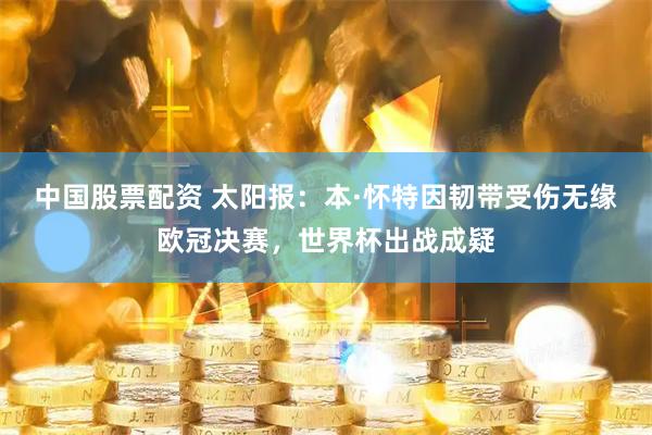 中国股票配资 太阳报：本·怀特因韧带受伤无缘欧冠决赛，世界杯出战成疑
